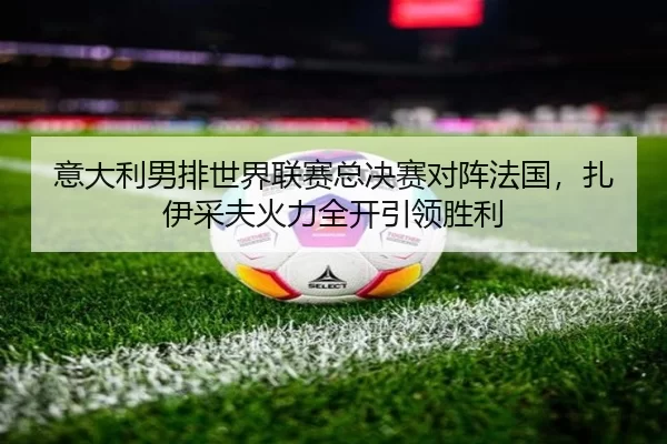 意大利男排世界联赛总决赛对阵法国，扎伊采夫火力全开引领胜利