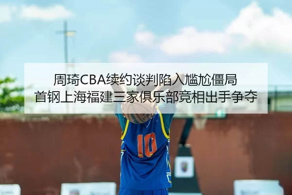 周琦CBA续约谈判陷入尴尬僵局 首钢上海福建三家俱乐部竞相出手争夺