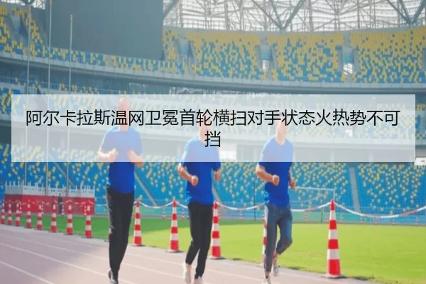 阿尔卡拉斯温网卫冕首轮横扫对手状态火热势不可挡