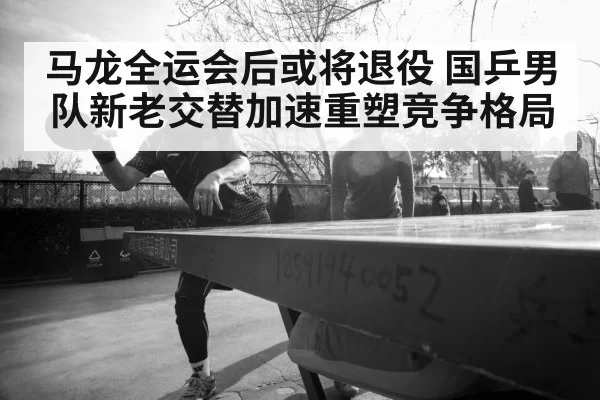 马龙全运会后或将退役 国乒男队新老交替加速重塑竞争格局