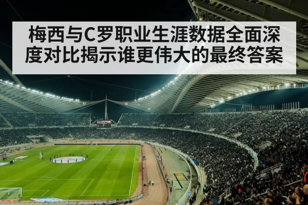 梅西与C罗职业生涯数据全面深度对比揭示谁更伟大的最终答案