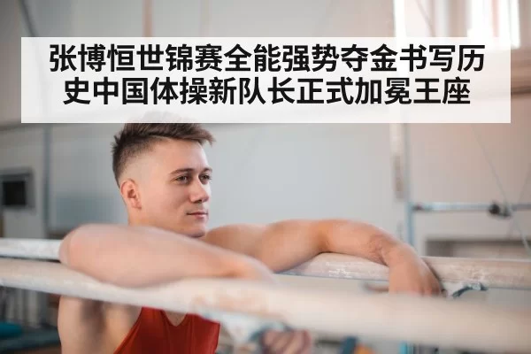 张博恒世锦赛全能强势夺金书写历史中国体操新队长正式加冕王座