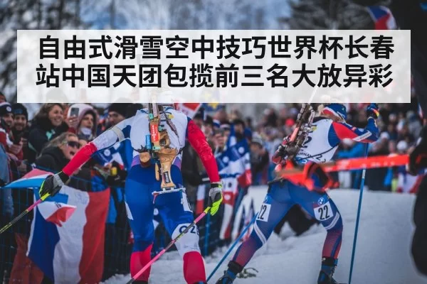 自由式滑雪空中技巧世界杯长春站中国天团包揽前三名大放异彩