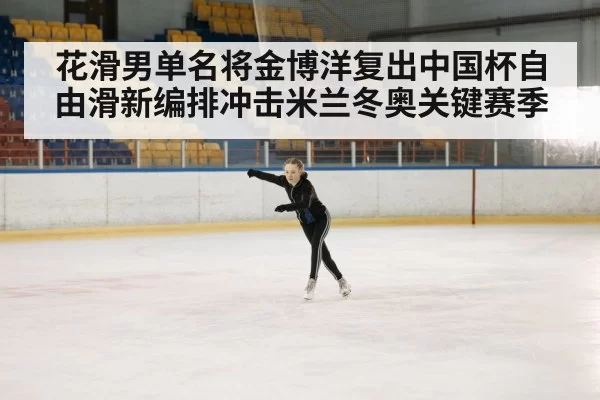 花滑男单名将金博洋复出中国杯自由滑新编排冲击米兰冬奥关键赛季